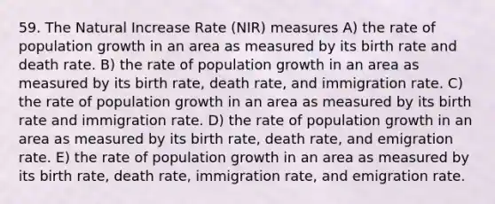 59. The Natural Increase Rate (NIR) measures A) the rate of population growth in an area as measured by its birth rate and death rate. B) the rate of population growth in an area as measured by its birth rate, death rate, and immigration rate. C) the rate of population growth in an area as measured by its birth rate and immigration rate. D) the rate of population growth in an area as measured by its birth rate, death rate, and emigration rate. E) the rate of population growth in an area as measured by its birth rate, death rate, immigration rate, and emigration rate.