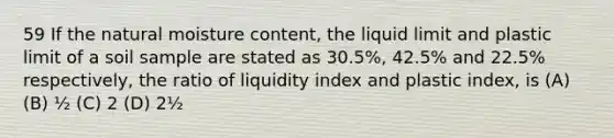 59 If the natural moisture content, the liquid limit and plastic limit of a soil sample are stated as 30.5%, 42.5% and 22.5% respectively, the ratio of liquidity index and plastic index, is (A) (B) ½ (C) 2 (D) 2½