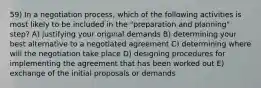 59) In a negotiation process, which of the following activities is most likely to be included in the "preparation and planning" step? A) justifying your original demands B) determining your best alternative to a negotiated agreement C) determining where will the negotiation take place D) designing procedures for implementing the agreement that has been worked out E) exchange of the initial proposals or demands