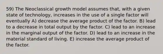 59) The Neoclassical growth model assumes that, with a given state of technology, increases in the use of a single factor will eventually A) decrease the average product of the factor. B) lead to a decrease in total output by the factor. C) lead to an increase in the marginal output of the factor. D) lead to an increase in the material standard of living. E) increase the average product of the factor.