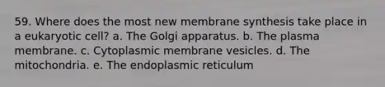 59. Where does the most new membrane synthesis take place in a eukaryotic cell? a. The Golgi apparatus. b. The plasma membrane. c. Cytoplasmic membrane vesicles. d. The mitochondria. e. The endoplasmic reticulum