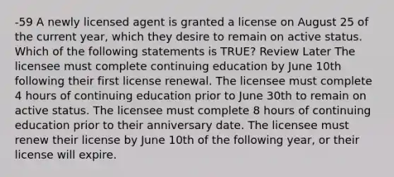 -59 A newly licensed agent is granted a license on August 25 of the current year, which they desire to remain on active status. Which of the following statements is TRUE? Review Later The licensee must complete continuing education by June 10th following their first license renewal. The licensee must complete 4 hours of continuing education prior to June 30th to remain on active status. The licensee must complete 8 hours of continuing education prior to their anniversary date. The licensee must renew their license by June 10th of the following year, or their license will expire.