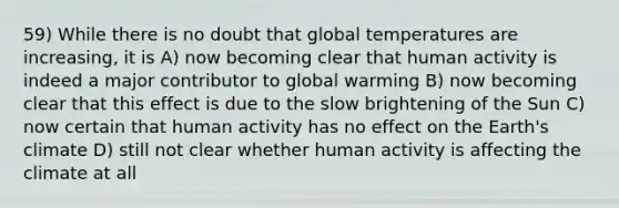 59) While there is no doubt that global temperatures are increasing, it is A) now becoming clear that human activity is indeed a major contributor to global warming B) now becoming clear that this effect is due to the slow brightening of the Sun C) now certain that human activity has no effect on the Earth's climate D) still not clear whether human activity is affecting the climate at all