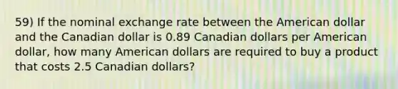 59) If the nominal exchange rate between the American dollar and the Canadian dollar is 0.89 Canadian dollars per American dollar, how many American dollars are required to buy a product that costs 2.5 Canadian dollars?