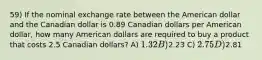 59) If the nominal exchange rate between the American dollar and the Canadian dollar is 0.89 Canadian dollars per American dollar, how many American dollars are required to buy a product that costs 2.5 Canadian dollars? A) 1.32 B)2.23 C) 2.75 D)2.81