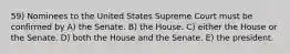 59) Nominees to the United States Supreme Court must be confirmed by A) the Senate. B) the House. C) either the House or the Senate. D) both the House and the Senate. E) the president.