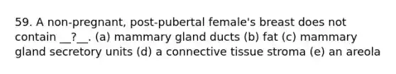 59. A non-pregnant, post-pubertal female's breast does not contain __?__. (a) mammary gland ducts (b) fat (c) mammary gland secretory units (d) a connective tissue stroma (e) an areola