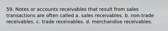 59. Notes or accounts receivables that result from sales transactions are often called a. sales receivables. b. non-trade receivables. c. trade receivables. d. merchandise receivables.