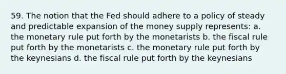 59. The notion that the Fed should adhere to a policy of steady and predictable expansion of the money supply represents: a. the monetary rule put forth by the monetarists b. the fiscal rule put forth by the monetarists c. the monetary rule put forth by the keynesians d. the fiscal rule put forth by the keynesians