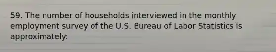 59. The number of households interviewed in the monthly employment survey of the U.S. Bureau of Labor Statistics is approximately: