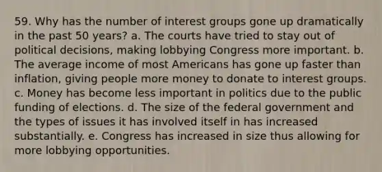 59. Why has the number of interest groups gone up dramatically in the past 50 years? a. The courts have tried to stay out of political decisions, making lobbying Congress more important. b. The average income of most Americans has gone up faster than inflation, giving people more money to donate to interest groups. c. Money has become less important in politics due to the public funding of elections. d. The size of the federal government and the types of issues it has involved itself in has increased substantially. e. Congress has increased in size thus allowing for more lobbying opportunities.