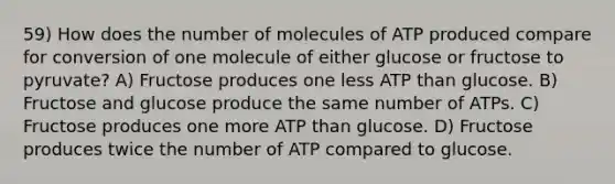 59) How does the number of molecules of ATP produced compare for conversion of one molecule of either glucose or fructose to pyruvate? A) Fructose produces one less ATP than glucose. B) Fructose and glucose produce the same number of ATPs. C) Fructose produces one more ATP than glucose. D) Fructose produces twice the number of ATP compared to glucose.