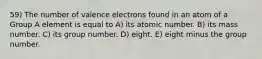 59) The number of valence electrons found in an atom of a Group A element is equal to A) its atomic number. B) its mass number. C) its group number. D) eight. E) eight minus the group number.