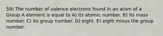 59) The number of valence electrons found in an atom of a Group A element is equal to A) its atomic number. B) its mass number. C) its group number. D) eight. E) eight minus the group number.