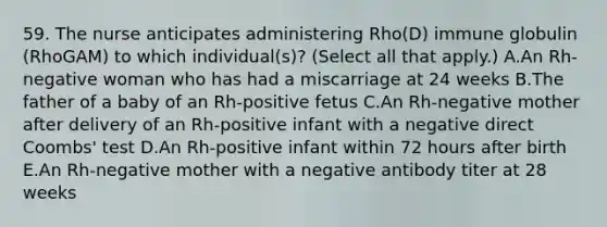 59. The nurse anticipates administering Rho(D) immune globulin (RhoGAM) to which individual(s)? (Select all that apply.) A.An Rh-negative woman who has had a miscarriage at 24 weeks B.The father of a baby of an Rh-positive fetus C.An Rh-negative mother after delivery of an Rh-positive infant with a negative direct Coombs' test D.An Rh-positive infant within 72 hours after birth E.An Rh-negative mother with a negative antibody titer at 28 weeks