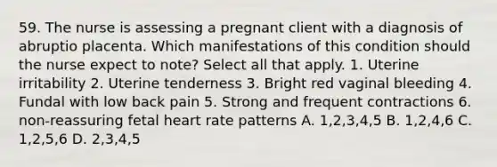 59. The nurse is assessing a pregnant client with a diagnosis of abruptio placenta. Which manifestations of this condition should the nurse expect to note? Select all that apply. 1. Uterine irritability 2. Uterine tenderness 3. Bright red vaginal bleeding 4. Fundal with low back pain 5. Strong and frequent contractions 6. non-reassuring fetal heart rate patterns A. 1,2,3,4,5 B. 1,2,4,6 C. 1,2,5,6 D. 2,3,4,5