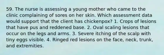 59. The nurse is assessing a young mother who came to the clinic complaining of sores on her skin. Which assessment data would support that the client has chickenpox? 1. Crops of lesions that have pus and reddened base. 2. Oval scaling lesions that occur on the legs and arms. 3. Severe itching of the scalp with tiny eggs visible. 4. Ringed red lesions on the face, neck, trunk, and extremities.