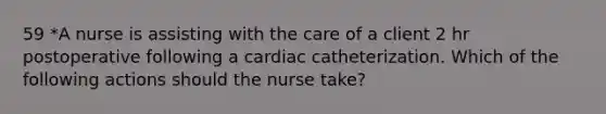 59 *A nurse is assisting with the care of a client 2 hr postoperative following a cardiac catheterization. Which of the following actions should the nurse take?