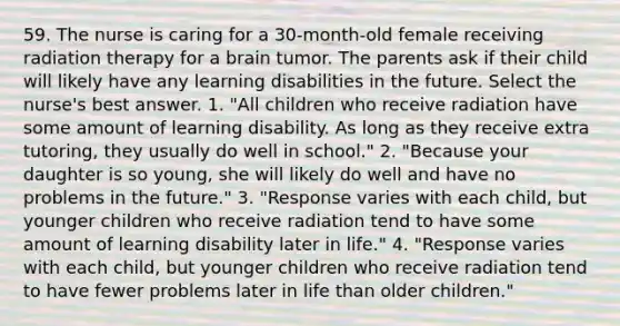 59. The nurse is caring for a 30-month-old female receiving radiation therapy for a brain tumor. The parents ask if their child will likely have any learning disabilities in the future. Select the nurse's best answer. 1. "All children who receive radiation have some amount of learning disability. As long as they receive extra tutoring, they usually do well in school." 2. "Because your daughter is so young, she will likely do well and have no problems in the future." 3. "Response varies with each child, but younger children who receive radiation tend to have some amount of learning disability later in life." 4. "Response varies with each child, but younger children who receive radiation tend to have fewer problems later in life than older children."