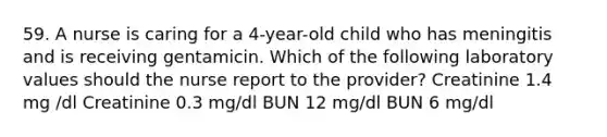 59. A nurse is caring for a 4-year-old child who has meningitis and is receiving gentamicin. Which of the following laboratory values should the nurse report to the provider? Creatinine 1.4 mg /dl Creatinine 0.3 mg/dl BUN 12 mg/dl BUN 6 mg/dl