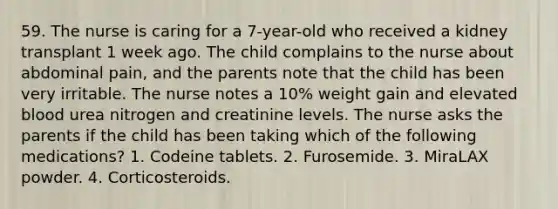 59. The nurse is caring for a 7-year-old who received a kidney transplant 1 week ago. The child complains to the nurse about abdominal pain, and the parents note that the child has been very irritable. The nurse notes a 10% weight gain and elevated blood urea nitrogen and creatinine levels. The nurse asks the parents if the child has been taking which of the following medications? 1. Codeine tablets. 2. Furosemide. 3. MiraLAX powder. 4. Corticosteroids.