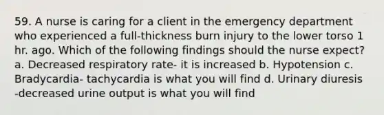 59. A nurse is caring for a client in the emergency department who experienced a full-thickness burn injury to the lower torso 1 hr. ago. Which of the following findings should the nurse expect? a. Decreased respiratory rate- it is increased b. Hypotension c. Bradycardia- tachycardia is what you will find d. Urinary diuresis -decreased urine output is what you will find