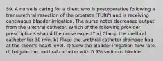 59. A nurse is caring for a client who is postoperative following a transurethral resection of the prostate (TURP) and is receiving continuous bladder irrigation. The nurse notes decreased output from the urethral catheter. Which of the following provider prescriptions should the nurse expect? a) Clamp the urethral catheter for 30 min. b) Place the urethral catheter drainage bag at the client's heart level. c) Slow the bladder irrigation flow rate. d) Irrigate the urethral catheter with 0.9% sodium chloride.