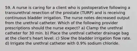 59. A nurse is caring for a client who is postoperative following a transurethral resection of the prostate (TURP) and is receiving continuous bladder irrigation. The nurse notes decreased output from the urethral catheter. Which of the following provider prescriptions should the nurse expect? a) Clamp the urethral catheter for 30 min. b) Place the urethral catheter drainage bag at the client's heart level. c) Slow the bladder irrigation flow rate. d) Irrigate the urethral catheter with 0.9% sodium chloride.