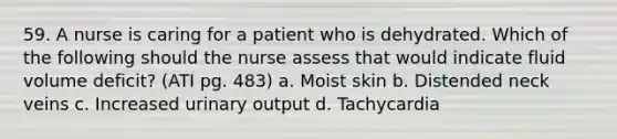 59. A nurse is caring for a patient who is dehydrated. Which of the following should the nurse assess that would indicate fluid volume deficit? (ATI pg. 483) a. Moist skin b. Distended neck veins c. Increased urinary output d. Tachycardia