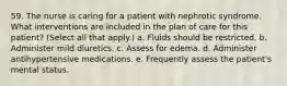 59. The nurse is caring for a patient with nephrotic syndrome. What interventions are included in the plan of care for this patient? (Select all that apply.) a. Fluids should be restricted. b. Administer mild diuretics. c. Assess for edema. d. Administer antihypertensive medications. e. Frequently assess the patient's mental status.