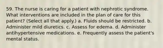 59. The nurse is caring for a patient with nephrotic syndrome. What interventions are included in the plan of care for this patient? (Select all that apply.) a. Fluids should be restricted. b. Administer mild diuretics. c. Assess for edema. d. Administer antihypertensive medications. e. Frequently assess the patient's mental status.