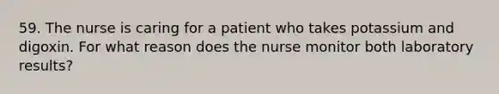 59. The nurse is caring for a patient who takes potassium and digoxin. For what reason does the nurse monitor both laboratory results?