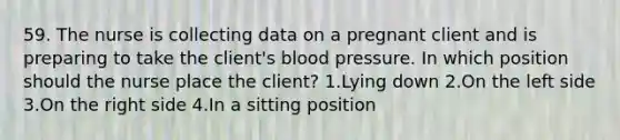 59. The nurse is collecting data on a pregnant client and is preparing to take the client's blood pressure. In which position should the nurse place the client? 1.Lying down 2.On the left side 3.On the right side 4.In a sitting position