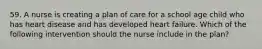 59. A nurse is creating a plan of care for a school age child who has heart disease and has developed heart failure. Which of the following intervention should the nurse include in the plan?