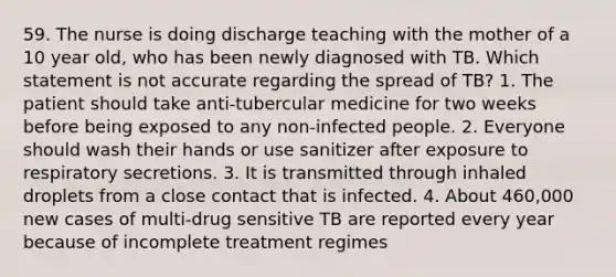 59. The nurse is doing discharge teaching with the mother of a 10 year old, who has been newly diagnosed with TB. Which statement is not accurate regarding the spread of TB? 1. The patient should take anti-tubercular medicine for two weeks before being exposed to any non-infected people. 2. Everyone should wash their hands or use sanitizer after exposure to respiratory secretions. 3. It is transmitted through inhaled droplets from a close contact that is infected. 4. About 460,000 new cases of multi-drug sensitive TB are reported every year because of incomplete treatment regimes