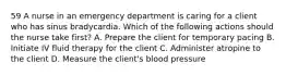 59 A nurse in an emergency department is caring for a client who has sinus bradycardia. Which of the following actions should the nurse take first? A. Prepare the client for temporary pacing B. Initiate IV fluid therapy for the client C. Administer atropine to the client D. Measure the client's blood pressure