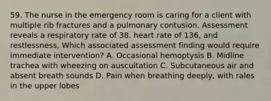 59. The nurse in the emergency room is caring for a client with multiple rib fractures and a pulmonary contusion. Assessment reveals a respiratory rate of 38. heart rate of 136, and restlessness, Which associated assessment finding would require immediate intervention? A. Occasional hemoptysis B. Midline trachea with wheezing on auscultation C. Subcutaneous air and absent breath sounds D. Pain when breathing deeply, with rales in the upper lobes