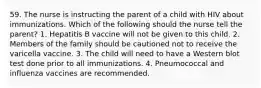 59. The nurse is instructing the parent of a child with HIV about immunizations. Which of the following should the nurse tell the parent? 1. Hepatitis B vaccine will not be given to this child. 2. Members of the family should be cautioned not to receive the varicella vaccine. 3. The child will need to have a Western blot test done prior to all immunizations. 4. Pneumococcal and influenza vaccines are recommended.