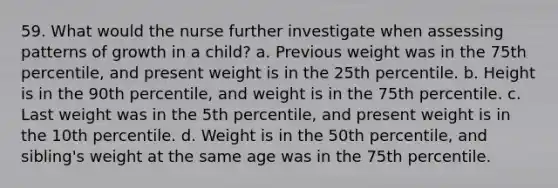 59. What would the nurse further investigate when assessing patterns of growth in a child? a. Previous weight was in the 75th percentile, and present weight is in the 25th percentile. b. Height is in the 90th percentile, and weight is in the 75th percentile. c. Last weight was in the 5th percentile, and present weight is in the 10th percentile. d. Weight is in the 50th percentile, and sibling's weight at the same age was in the 75th percentile.