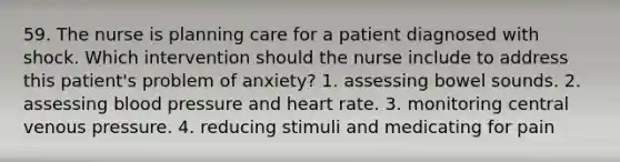 59. The nurse is planning care for a patient diagnosed with shock. Which intervention should the nurse include to address this patient's problem of anxiety? 1. assessing bowel sounds. 2. assessing blood pressure and heart rate. 3. monitoring central venous pressure. 4. reducing stimuli and medicating for pain