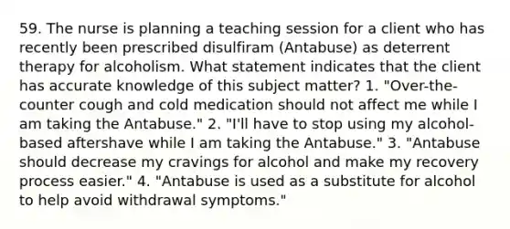 59. The nurse is planning a teaching session for a client who has recently been prescribed disulfiram (Antabuse) as deterrent therapy for alcoholism. What statement indicates that the client has accurate knowledge of this subject matter? 1. "Over-the-counter cough and cold medication should not affect me while I am taking the Antabuse." 2. "I'll have to stop using my alcohol-based aftershave while I am taking the Antabuse." 3. "Antabuse should decrease my cravings for alcohol and make my recovery process easier." 4. "Antabuse is used as a substitute for alcohol to help avoid withdrawal symptoms."