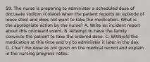 59. The nurse is preparing to administer a scheduled dose of docusate sodium (Colace) when the patient reports an episode of loose stool and does not want to take the medication. What is the appropriate action by the nurse? A. Write an incident report about this untoward event. B. Attempt to have the family convince the patient to take the ordered dose. C. Withhold the medication at this time and try to administer it later in the day. D. Chart the dose as not given on the medical record and explain in the nursing progress notes.