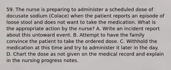 59. The nurse is preparing to administer a scheduled dose of docusate sodium (Colace) when the patient reports an episode of loose stool and does not want to take the medication. What is the appropriate action by the nurse? A. Write an incident report about this untoward event. B. Attempt to have the family convince the patient to take the ordered dose. C. Withhold the medication at this time and try to administer it later in the day. D. Chart the dose as not given on the medical record and explain in the nursing progress notes.