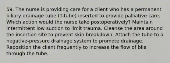 59. The nurse is providing care for a client who has a permanent biliary drainage tube (T-tube) inserted to provide palliative care. Which action would the nurse take postoperatively? Maintain intermittent low suction to limit trauma. Cleanse the area around the insertion site to prevent skin breakdown. Attach the tube to a negative-pressure drainage system to promote drainage. Reposition the client frequently to increase the flow of bile through the tube.