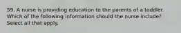 59. A nurse is providing education to the parents of a toddler. Which of the following information should the nurse include? Select all that apply.