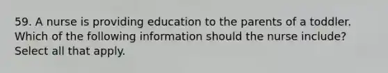 59. A nurse is providing education to the parents of a toddler. Which of the following information should the nurse include? Select all that apply.