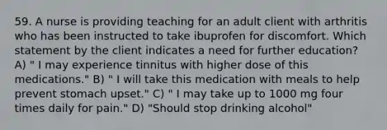 59. A nurse is providing teaching for an adult client with arthritis who has been instructed to take ibuprofen for discomfort. Which statement by the client indicates a need for further education? A) " I may experience tinnitus with higher dose of this medications." B) " I will take this medication with meals to help prevent stomach upset." C) " I may take up to 1000 mg four times daily for pain." D) "Should stop drinking alcohol"