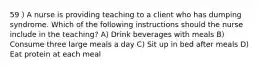 59 ) A nurse is providing teaching to a client who has dumping syndrome. Which of the following instructions should the nurse include in the teaching? A) Drink beverages with meals B) Consume three large meals a day C) Sit up in bed after meals D) Eat protein at each meal