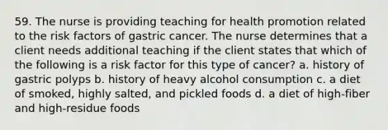 59. The nurse is providing teaching for health promotion related to the risk factors of gastric cancer. The nurse determines that a client needs additional teaching if the client states that which of the following is a risk factor for this type of cancer? a. history of gastric polyps b. history of heavy alcohol consumption c. a diet of smoked, highly salted, and pickled foods d. a diet of high-fiber and high-residue foods