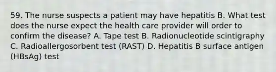 59. The nurse suspects a patient may have hepatitis B. What test does the nurse expect the health care provider will order to confirm the disease? A. Tape test B. Radionucleotide scintigraphy C. Radioallergosorbent test (RAST) D. Hepatitis B surface antigen (HBsAg) test